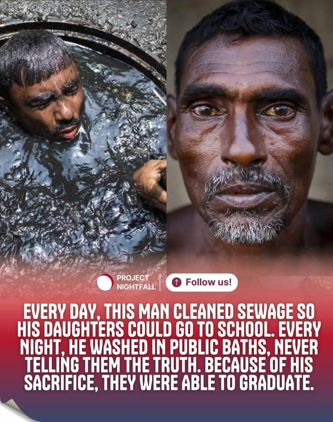 EVERY DAY, THIS MAN CLEANED SEWAGE SO HIS DAUGHTERS COULD GO TO SCHOOL. EVERY NIGHT, HE WASHED IN PUBLIC BATHS, NEVER TELLING THEM THE TRUTH. BECAUSE OF HIS SACRIFICE, THEY WERE ABLE TO GRADUATE.