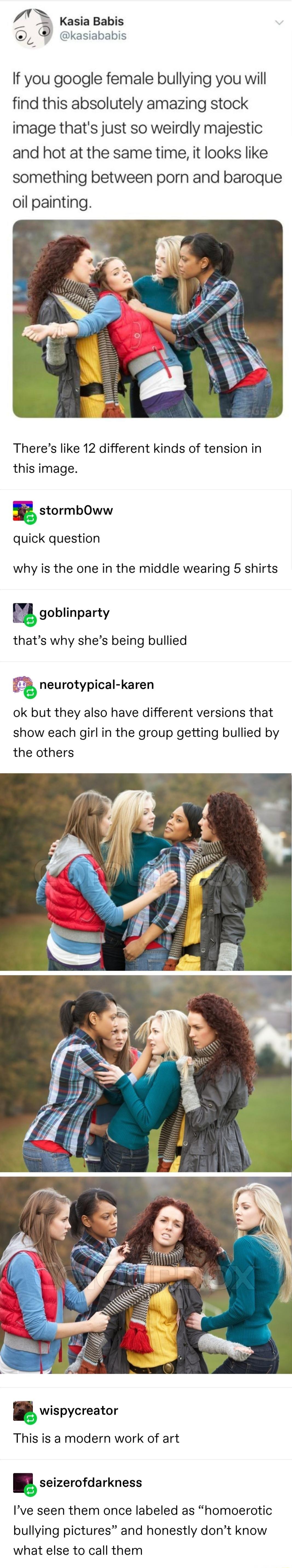 Y Kasia Babis kasiababis If you google female bullying you will find this absolutely amazing stock image thats just so weirdly majestic and hot at the same time it looks like something between porn and baroque oil painting Theres like 12 different kinds of tension in this image i stormbOww quick question why is the one in the middle wearing 5 shirts goblinparty thats why shes being bullied neuroty