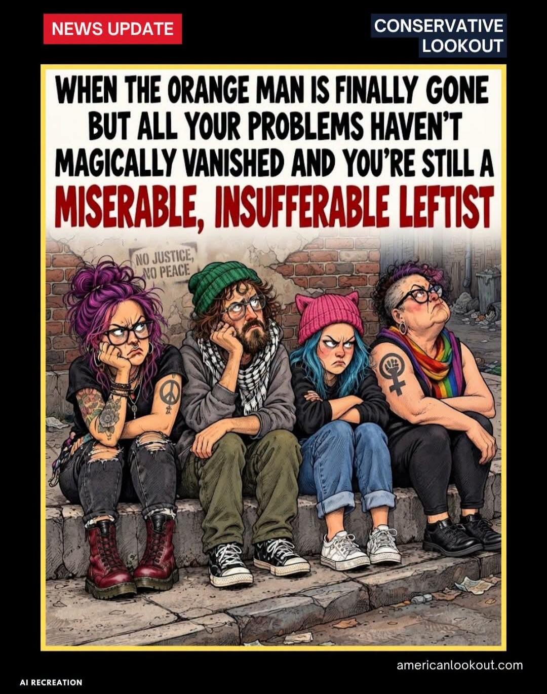 NEWS UPDATE CONSERVATIVE LOOKOUT WHEN THE ORANGE MAN IS FINALLY GONE BUT ALL YOUR PROBLEMS HAVEN'T MAGICALLY VANISHED AND YOU'RE STILL A MISERABLE, INSUFFERABLE LEFTIST NO JUSTICE, NO PEACE AI RECREATION americanlookout.com