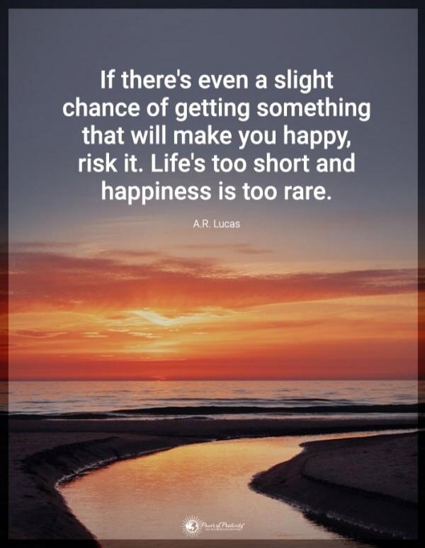 If there's even a slight chance of getting something that will make you happy, risk it. Life's too short and happiness is too rare. A.R. Lucas