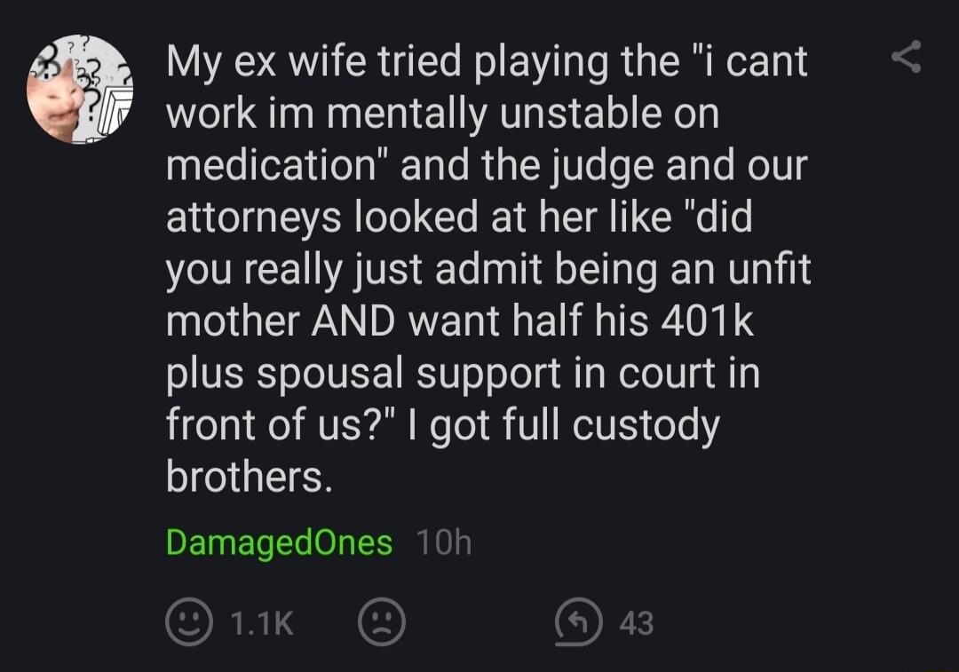 My ex wife tried playing the i cant work im mentally unstable on EGIEITCHREL RGNl e KolTlg attorneys looked at her like did you really just admit being an unfit mother AND want half his 401k plus spousal support in court in front of us got full custody brothers DamagedOnes