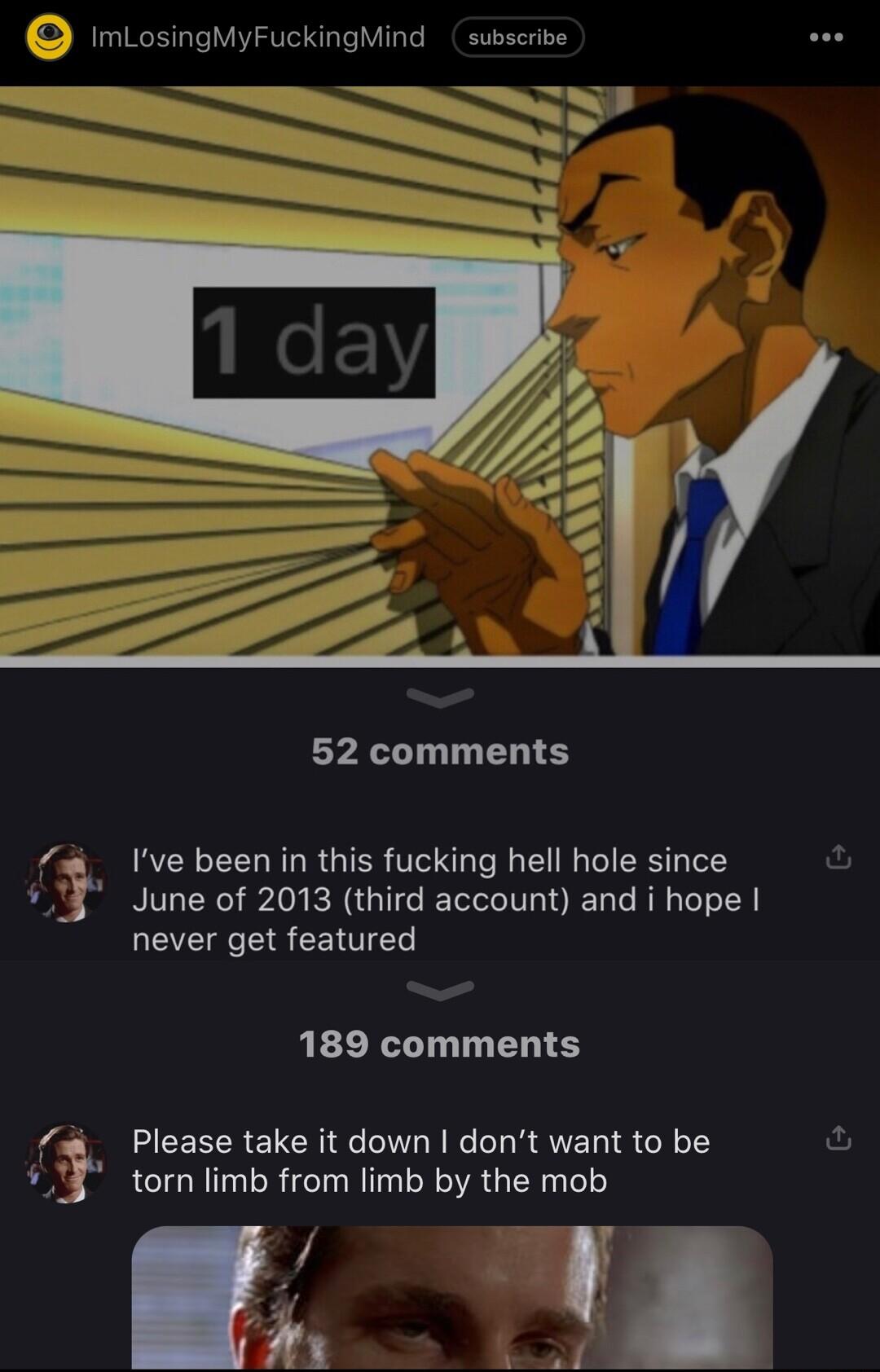 imLosingMyFuckingMind subscribe 52 comments 4 Ive been in this fucking hell hole since 3 June of 2013 third account and i hope never get featured 189 comments Please take it down dont want to be torn limb from limb by the mob