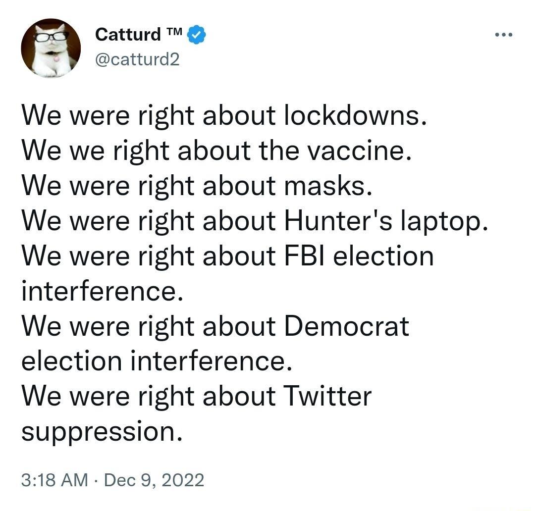 Catturd catturd2 We were right about lockdowns We we right about the vaccine We were right about masks We were right about Hunters laptop We were right about FBI election interference We were right about Democrat election interference We were right about Twitter suppression 318 AM Dec 9 2022