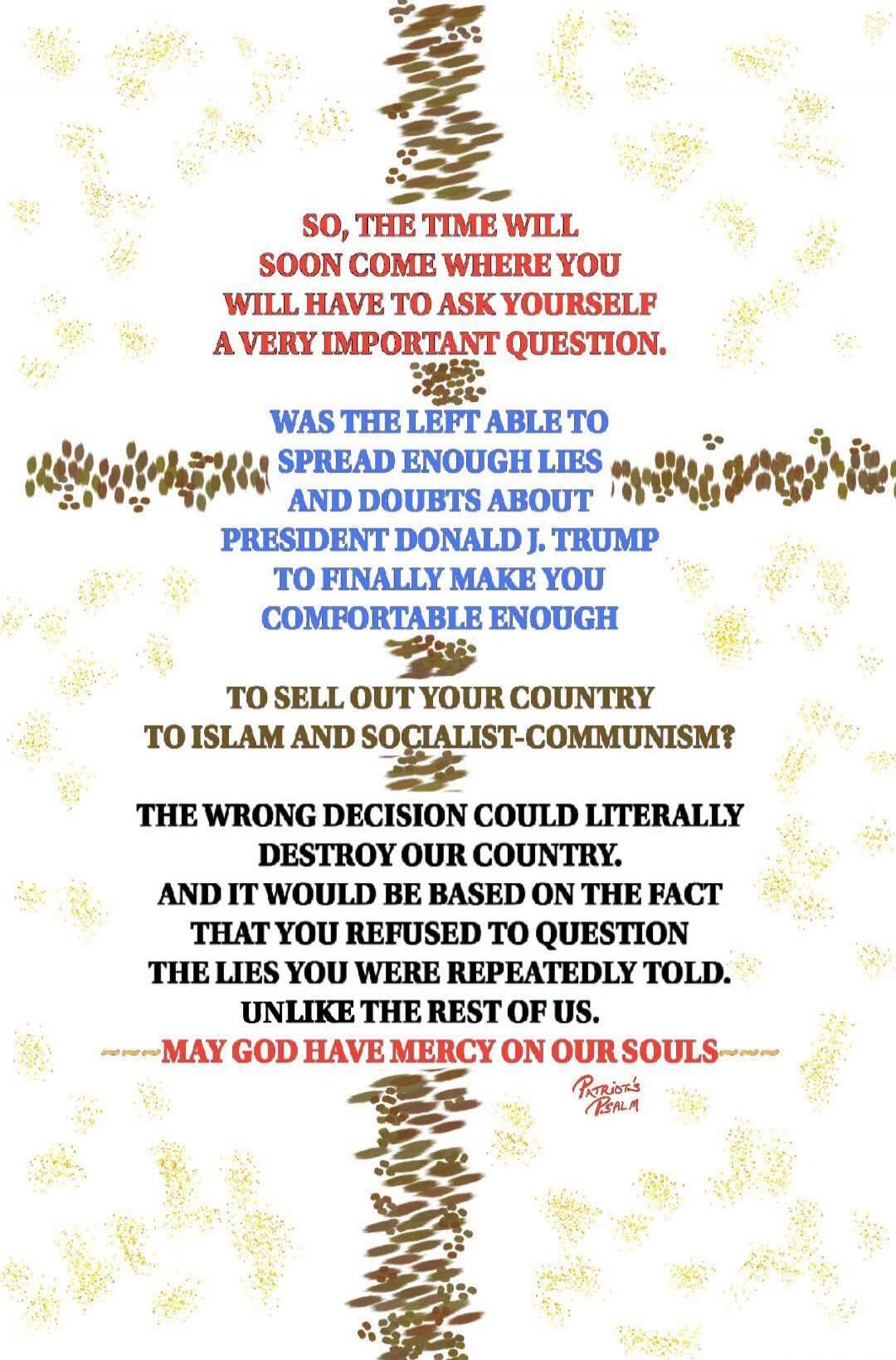 SO, THE TIME WILL SOON COME WHERE YOU WILL HAVE TO ASK YOURSELF A VERY IMPORTANT QUESTION. WAS THE LEFT ABLE TO SPREAD ENOUGH LIES AND DOUBTS ABOUT PRESIDENT DONALD J. TRUMP TO FINALLY MAKE YOU COMFORTABLE ENOUGH TO SELL OUT YOUR COUNTRY TO ISLAM AND SOCIALIST-COMMUNISM? THE WRONG DECISION COULD LITERALLY DESTROY OUR COUNTRY. AND IT WOULD BE BASED 