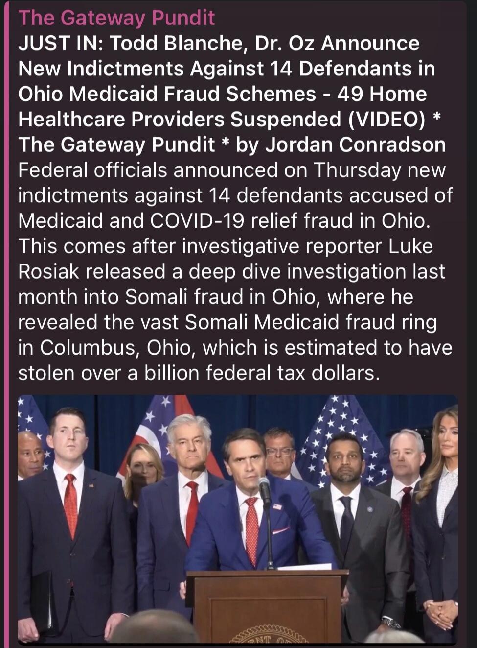 The Gateway Pundit JUST IN: Todd Blanche, Dr. Oz Announce New Indictments Against 14 Defendants in Ohio Medicaid Fraud Schemes - 49 Home Healthcare Providers Suspended (VIDEO) * The Gateway Pundit * by Jordan Conradson Federal officials announced on Thursday new indictments against 14 defendants accused of Medicaid and COVID-19 relief fraud in Ohio