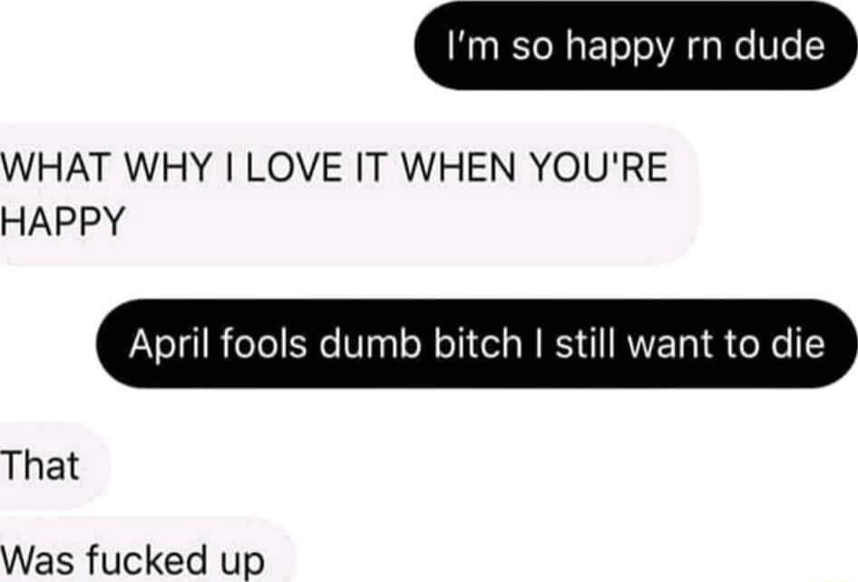 Im so happy rn dude WHAT WHY LOVE IT WHEN YOURE HAPPY April fools dumb bitch still want to die That Was fucked up