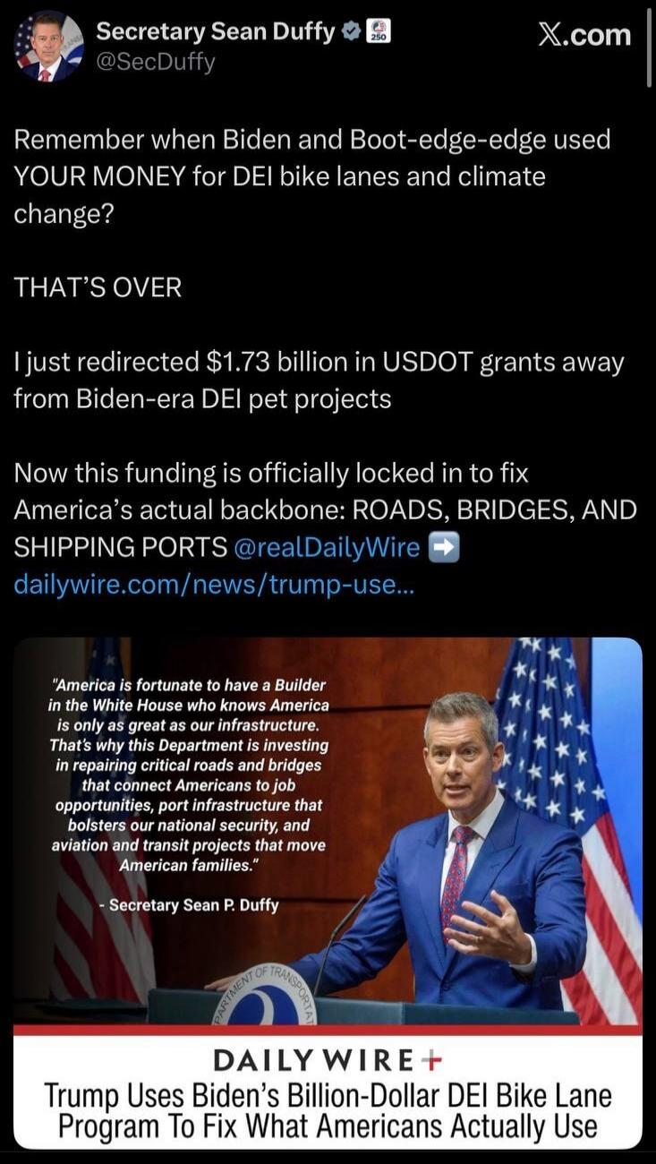 Secretary Sean Duffy @SecDuffy Remember when Biden and Boot-edge-edge used YOUR MONEY for DEI bike lanes and climate change? THAT'S OVER I just redirected $1.73 billion in USDOT grants away from Biden-era DEI pet projects. Now this funding is officially locked in to fix America's actual backbone: ROADS, BRIDGES, AND SHIPPING PORTS @realDailyWire da
