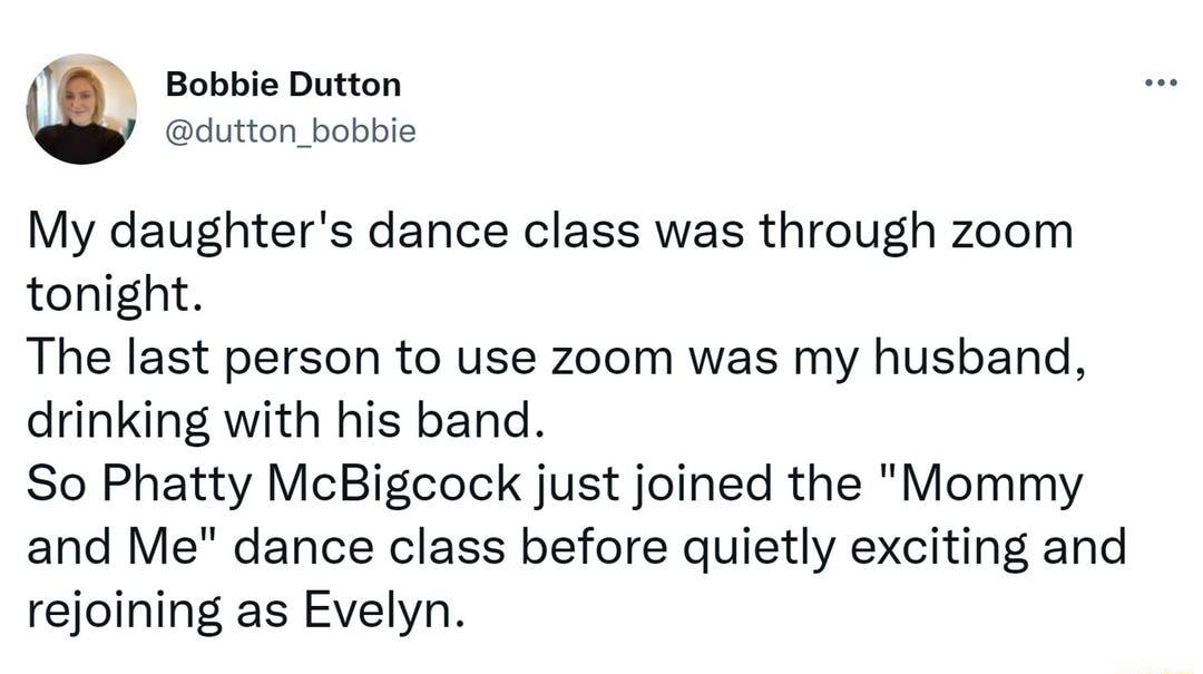 m Bobbie Dutton dutton_bobbie My daughters dance class was through zoom tonight The last person to use zoom was my husband drinking with his band So Phatty McBigcock just joined the Mommy and Me dance class before quietly exciting and rejoining as Evelyn