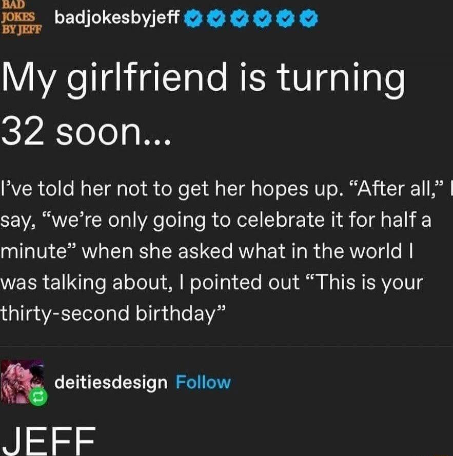 My girlfriend is turning 32 soon...
I’ve told her not to get her hopes up. “After all,” I say, “we’re only going to celebrate it for half a minute” when she asked what in the world I was talking about, I pointed out “This is your thirty-second birthday”