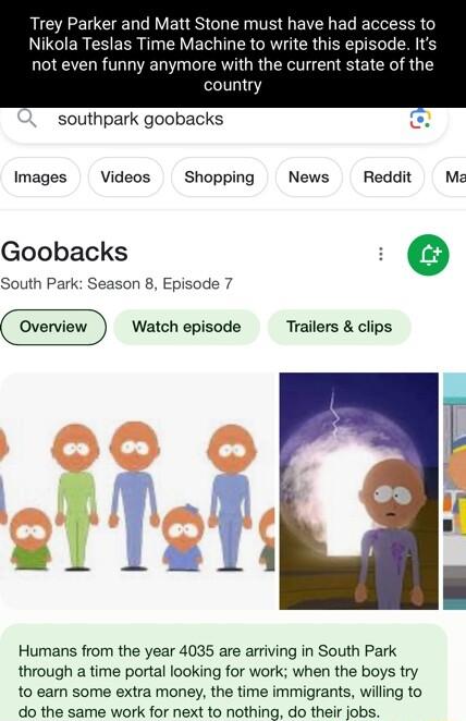 Trey Parker and Matt Stone must have had access to Nikola Tesl VEL IR CRVICRGIERTELL LR 6 not even funny anymore with the current state of the country southpark goobacks Images Videos Shopping News Reddit Ma Goobacks g e South Park Season 8 Episode 7 Watch episode Trailers clips Humans from the year 4035 are arriving in South Park through a time portal looking for work when the boys try to earn so