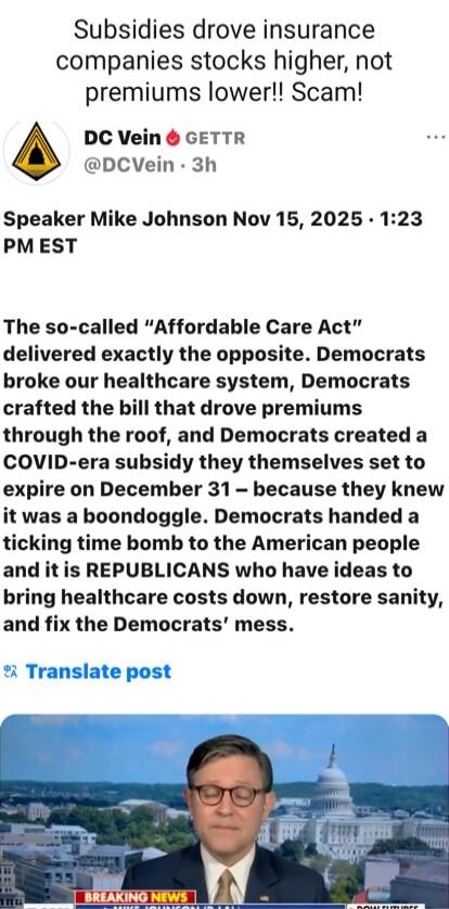 Subsidies drove insurance companies stocks higher, not premiums lower!! Scam! DC Vein 🔥 GETTR @DCVein · 3h Speaker Mike Johnson Nov 15, 2025 · 1:23 PM EST The so-called “Affordable Care Act” delivered exactly the opposite. Democrats broke our healthcare system, Democrats crafted the bill that drove premiums through the roof, and Democrats created a