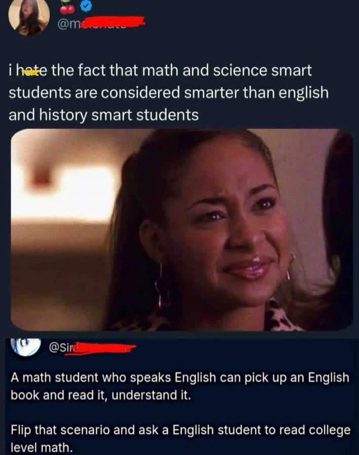 i hate the fact that math and science smart students are considered smarter than english and history smart students
A math student who speaks English can pick up an English book and read it, understand it.
Flip that scenario and ask a English student to read college level math.
