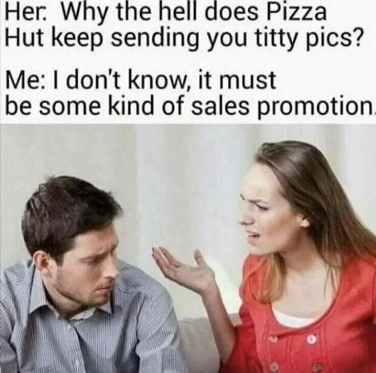 Her: Why the hell does Pizza Hut keep sending you titty pics? Me: I don't know, it must be some kind of sales promotion