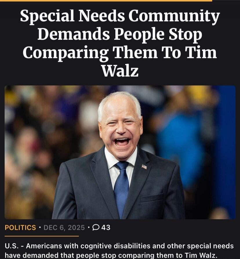 Special Needs Community Demands People Stop Comparing Them To Tim Walz

POLITICS • DEC 6, 2025 • 43

U.S. - Americans with cognitive disabilities and other special needs have demanded that people stop comparing them to Tim Walz.