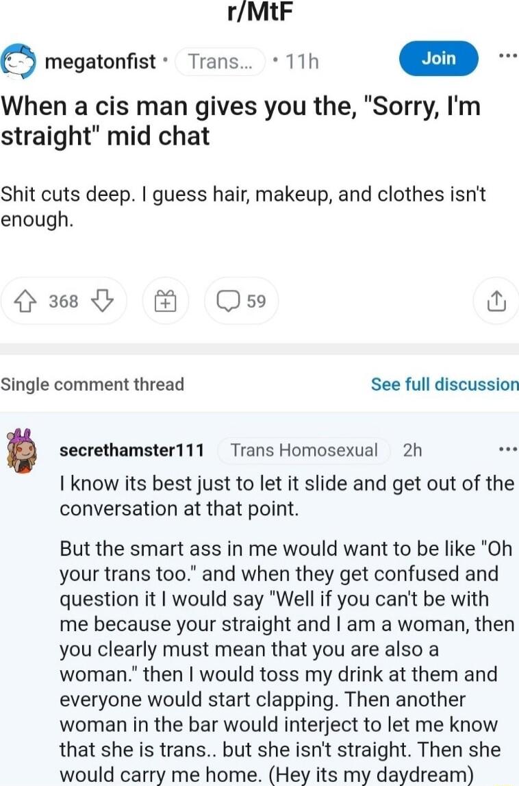 rMtF Q megatonfist Trans 11h in When a cis man gives you the Sorry Im straight mid chat Shit cuts deep guess hair makeup and clothes isnt enough 368 Oso o Single comment thread See full discussion secrethamster111 Trans Homosexual 2h I know its best just to let it slide and get out of the conversation at that point But the smart ass in me would want to be like Oh your trans too and when they get c