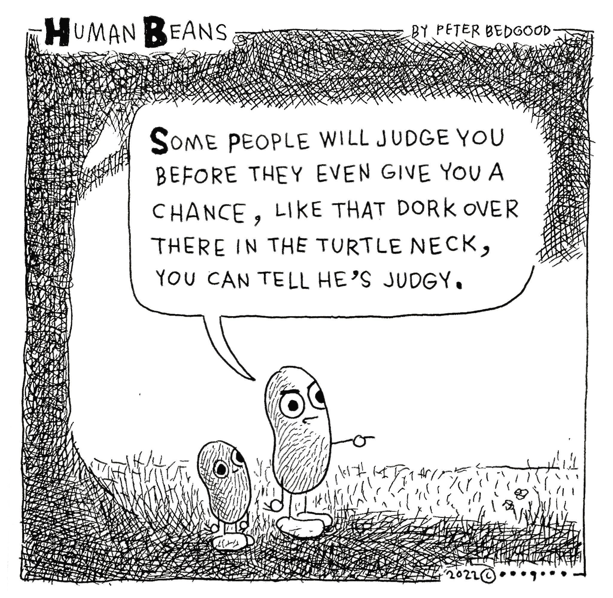 A R e Qome PEOPLE WILL JUDGE YoU BEFORE THEY EVEN GIVE YOU A CHANCE LIKE THAT DORK oVER THERE IN THE TURTLE NECK YOU CAN TELL HES JUDGY N A oS N L L NSNS A PESOR N AN CA VAR W g 73 i i IA l 16210001 AT S8