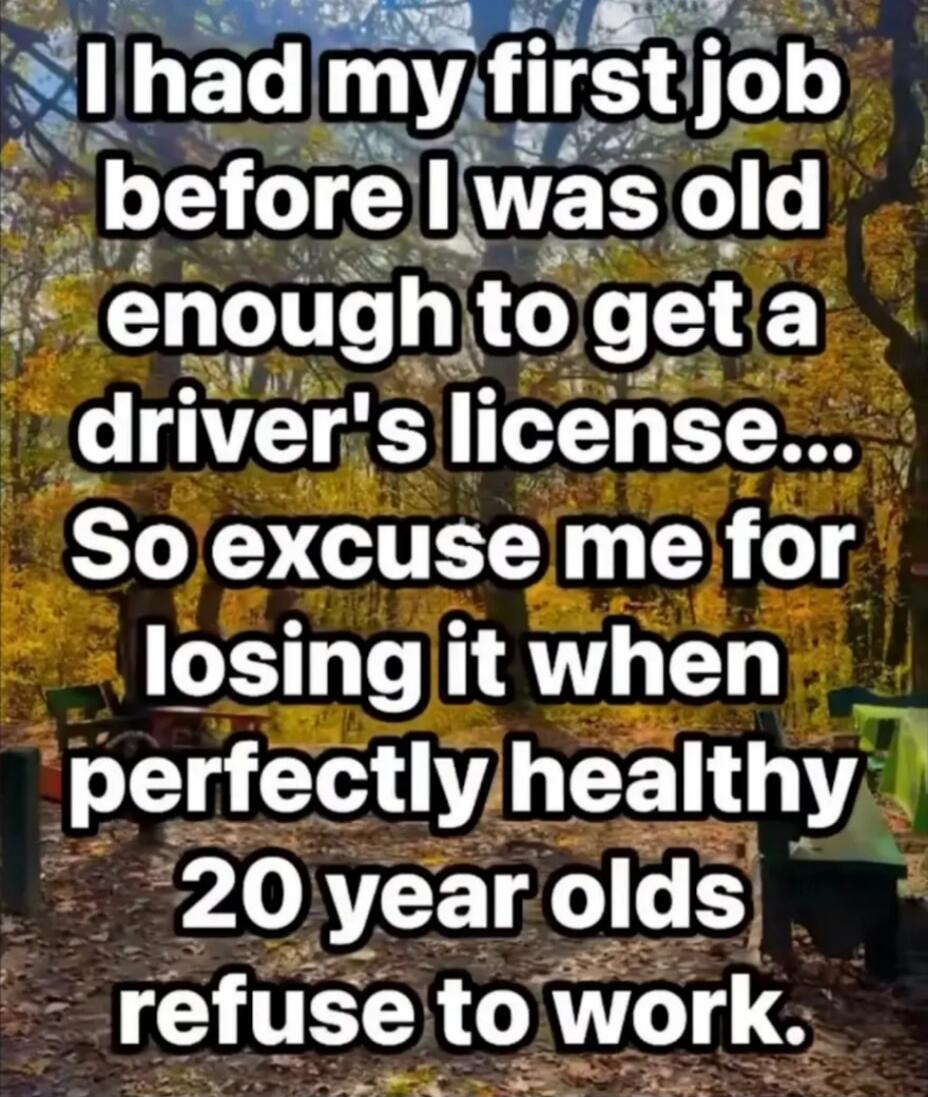 I had my first job before I was old enough to get a driver's license... So excuse me for losing it when perfectly healthy 20 year olds refuse to work.