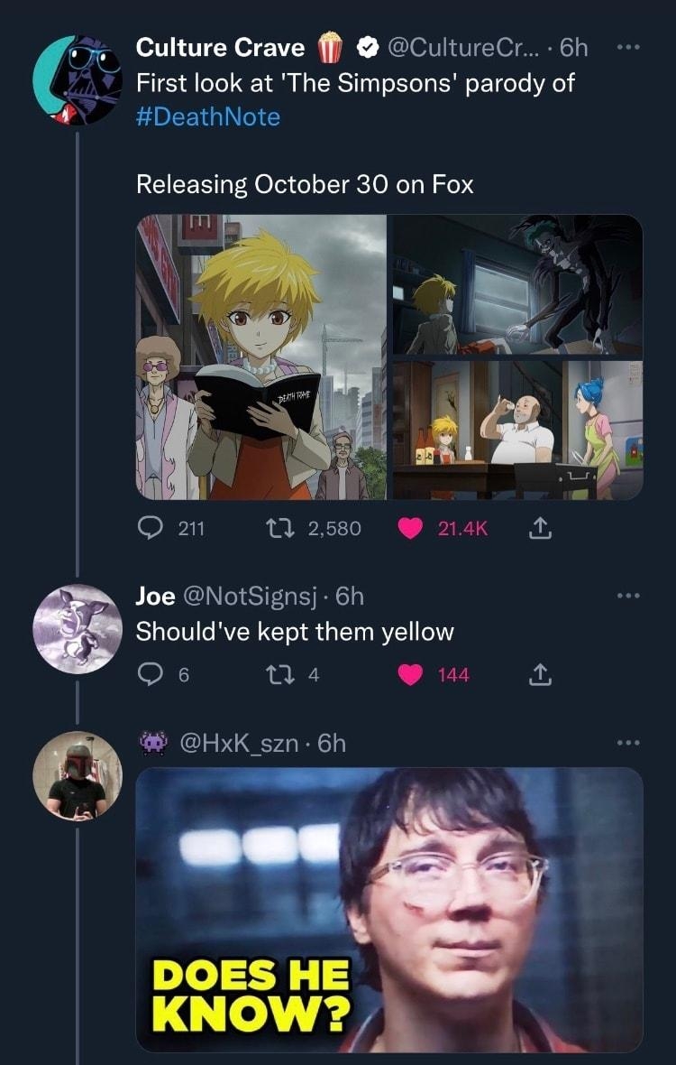 Culture Crave f CultureCr 6h First look at The Simpsons parody of DeathNote Releasing October 30 on Fox g m O m 1 2580 214K N Joe NotSignsj 6h Shouldve kept them yellow Qs 04 s HxK_szn 6h DOES HE KNOW Onr MWxs 208 A