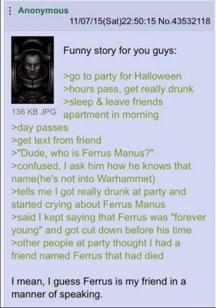 i Anonymous 110715Sat225015 No43532118 Funny story for you guys go to party for Halloween hours pass get really drunk sleep leave friends 136 KB JPG gpartment in morning day passes get text from friend Dude who is Ferrus Manus confused ask him how he knows that namehes not into Warhammet tells me got really drunk at party and started crying about Ferrus Manus said kept saying that Ferrus was forev
