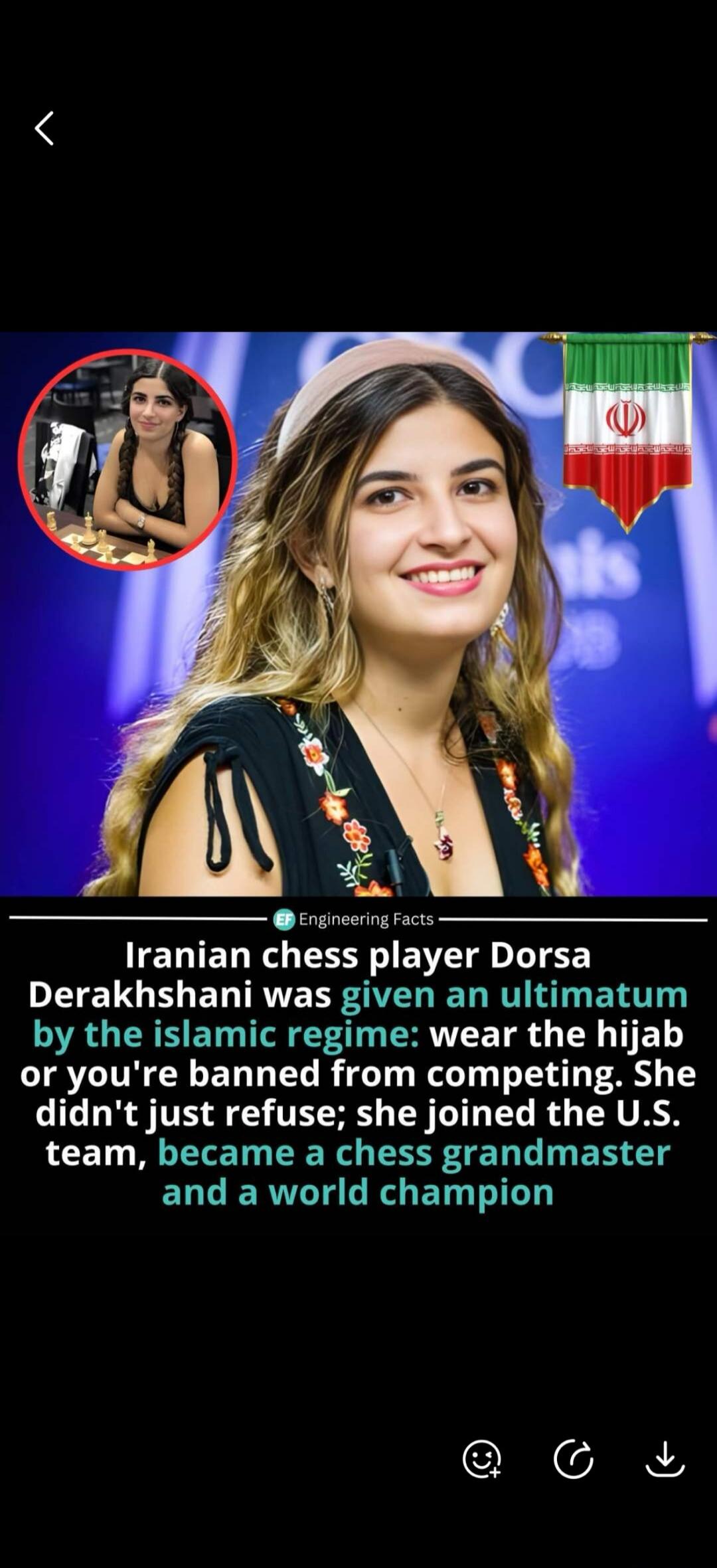 Engineering Facts Iranian chess player Dorsa Derakhshani was given an ultimatum by the Islamic regime: wear the hijab or you're banned from competing. She didn't just refuse; she joined the U.S. team, became a chess grandmaster and a world champion