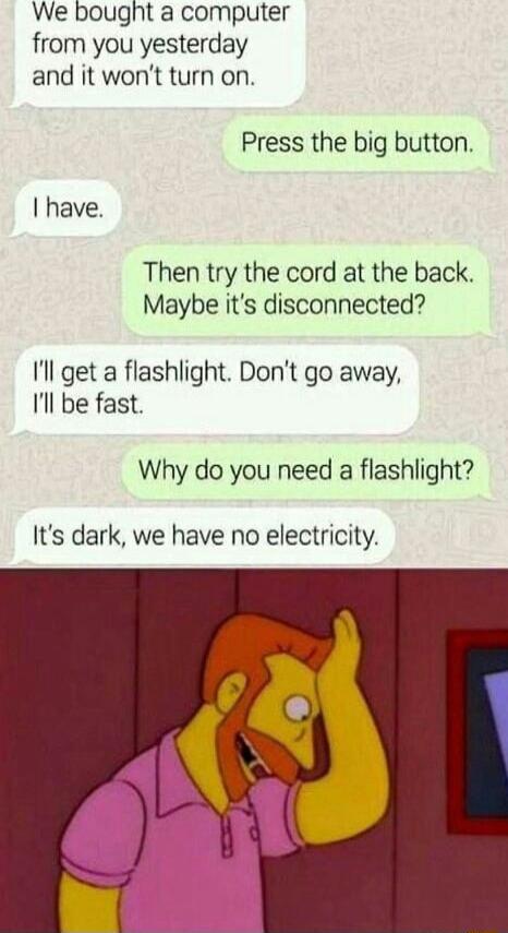 We bought a computer from you yesterday and it wont turn on Press the big button have Then try the cord at the back Maybe its disconnected Il get a flashlight Dont go away Il be fast Why do you need a flashlight Its dark we have no electricity
