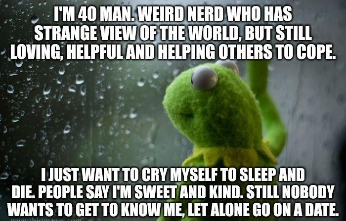 _ IM 40 MANWEIRDNERD WHO HAS STRANGE VIEW OFETHEWORLD BUT STILL LOVING HELPFULAND HELPING OTHERS TO COPE R o e W oo A 11USTWANTTO GRY MYSELF T0 SLEEP AND DIE PEOPLE SAY IM SWEETAND KIND STILLNOBODY WANTS T0 GETTO IIIIW ME LET ALONE GO ON A DATE