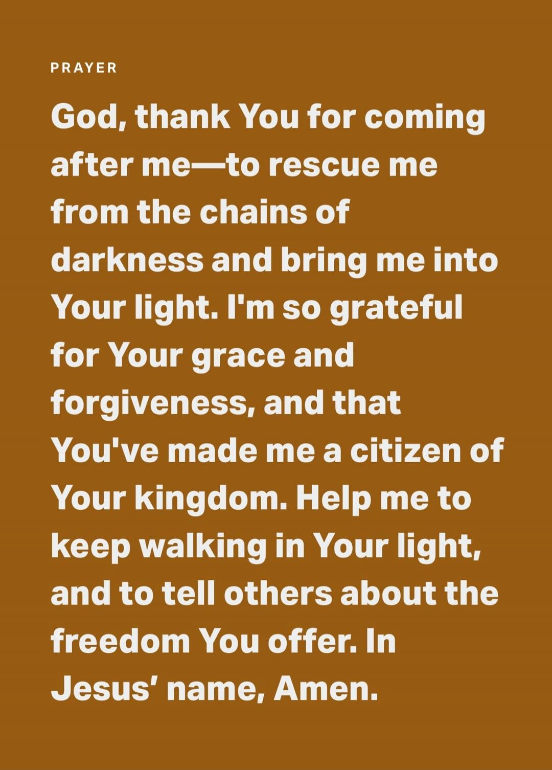PRAYER God, thank You for coming after me—to rescue me from the chains of darkness and bring me into Your light. I'm so grateful for Your grace and forgiveness, and that You've made me a citizen of Your kingdom. Help me to keep walking in Your light, and to tell others about the freedom You offer. In Jesus' name, Amen.