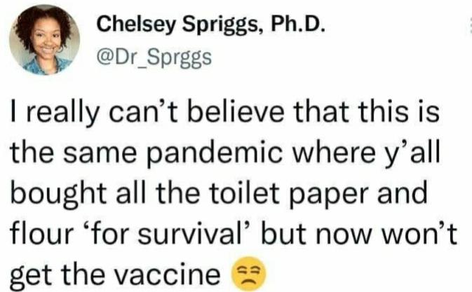 Chelsey Spriggs PhD Dr_Sprggs really cant believe that this is the same pandemic where yall bought all the toilet paper and flour for survival but now wont get the vaccine