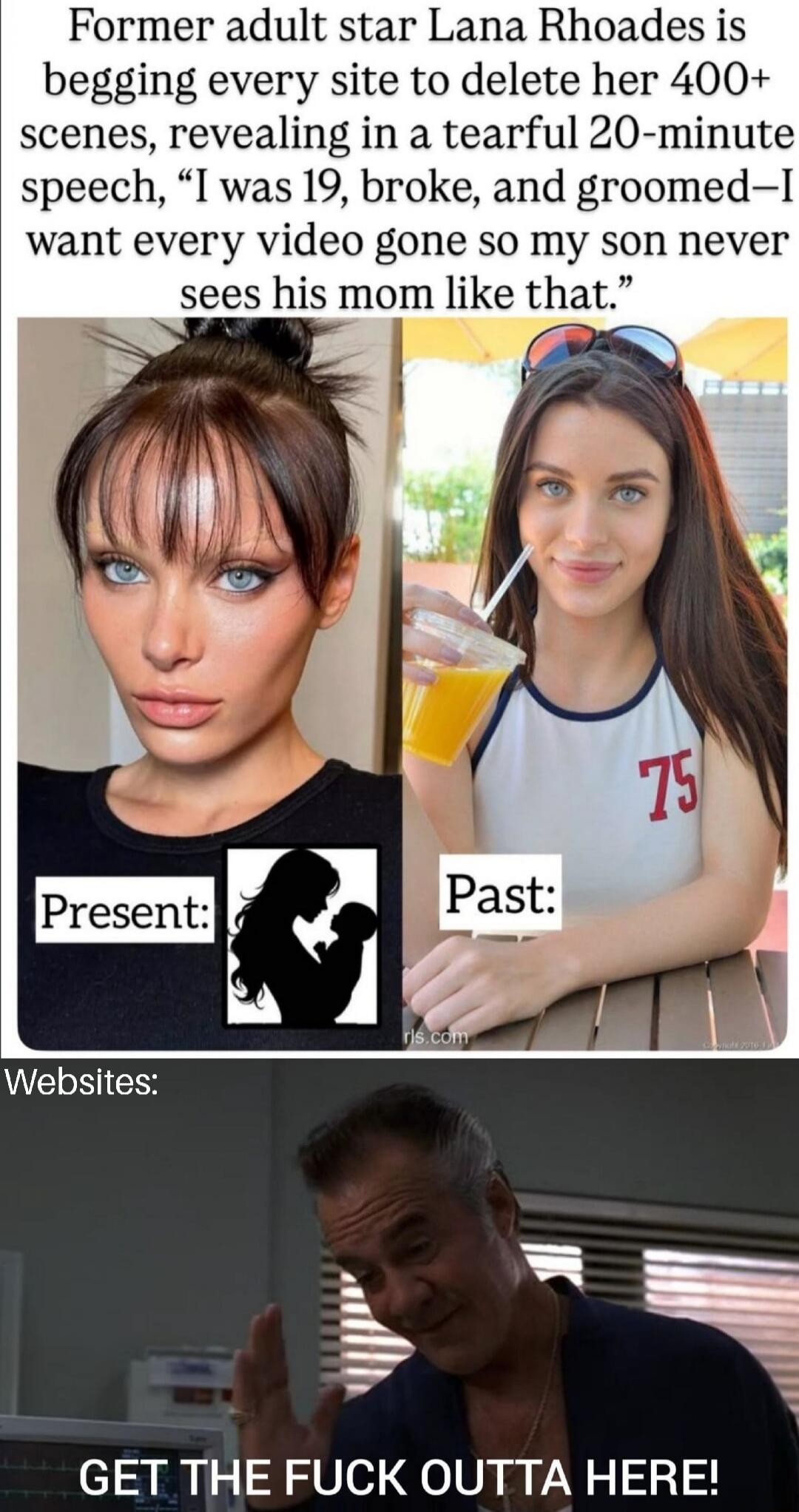Former adult star Lana Rhoades is begging every site to delete her 400+ scenes, revealing in a tearful 20-minute speech, “I was 19, broke, and groomed—I want every video gone so my son never sees his mom like that.”

Present: [silhouette]  Past: [silhouette]

Websites:

GET THE FUCK OUTTA HERE!
