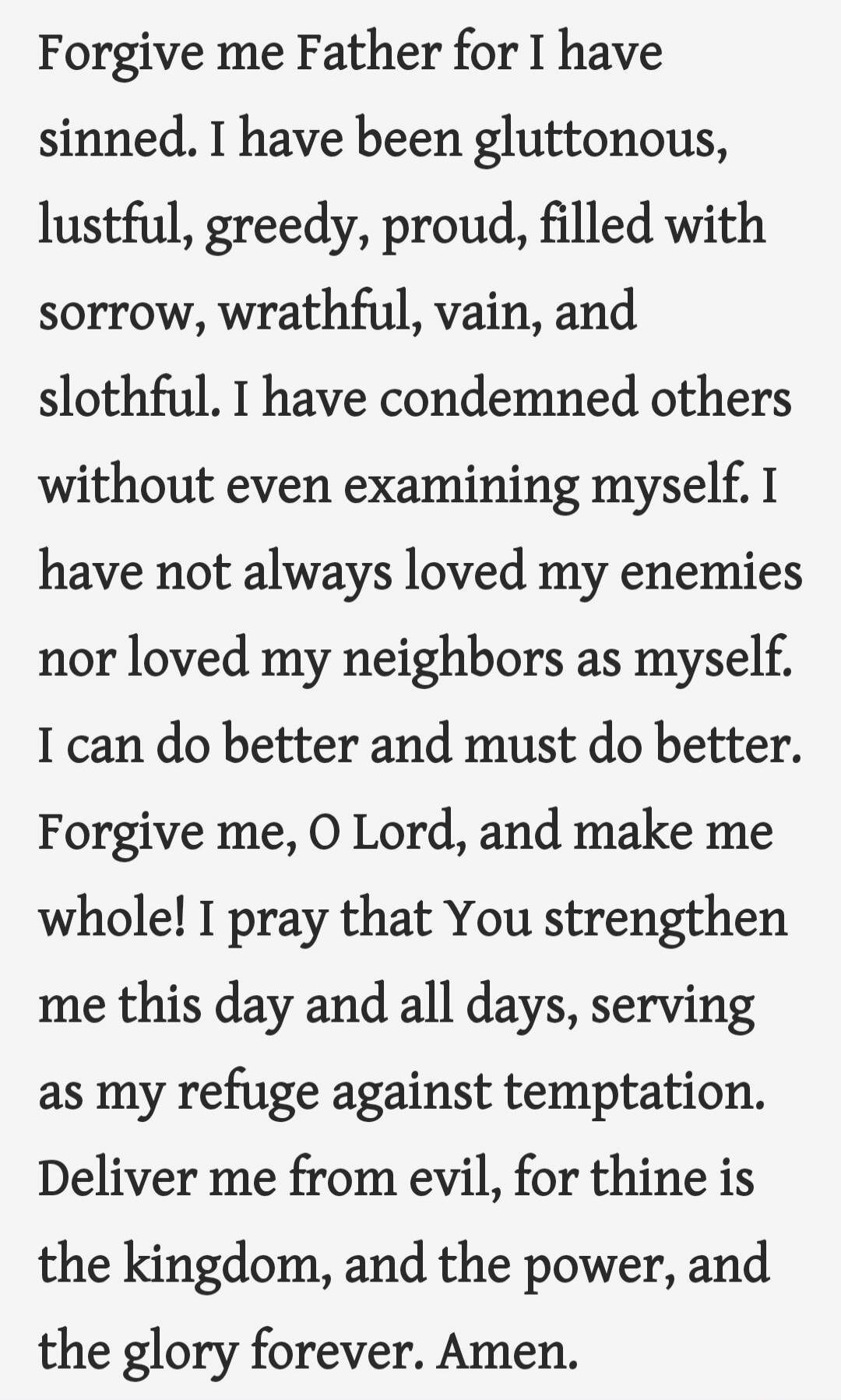 Forgive me Father for I have sinned. I have been gluttonous, lustful, greedy, proud, filled with sorrow, wrathful, vain, and slothful. I have condemned others without even examining myself. I have not always loved my enemies nor loved my neighbors as myself. I can do better and must do better. Forgive me, O Lord, and make me whole! I pray that You 