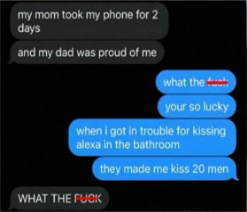my mom took my phone for 2 days and my dad was proud of me Whatithe MW when got in trouble for kissing alexa in the bathroom they made me kiss 20 men