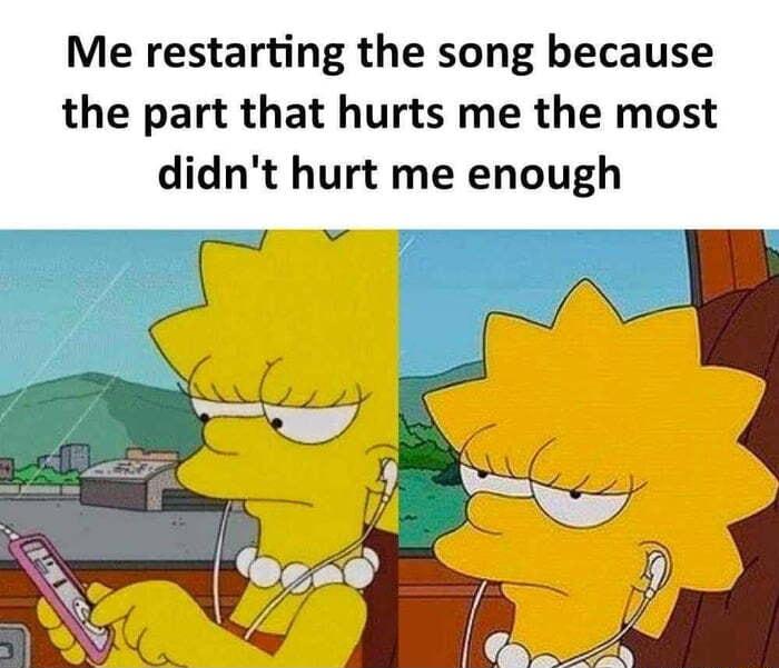 Me restarting the song because the part that hurts me the most didnt hurt me enough