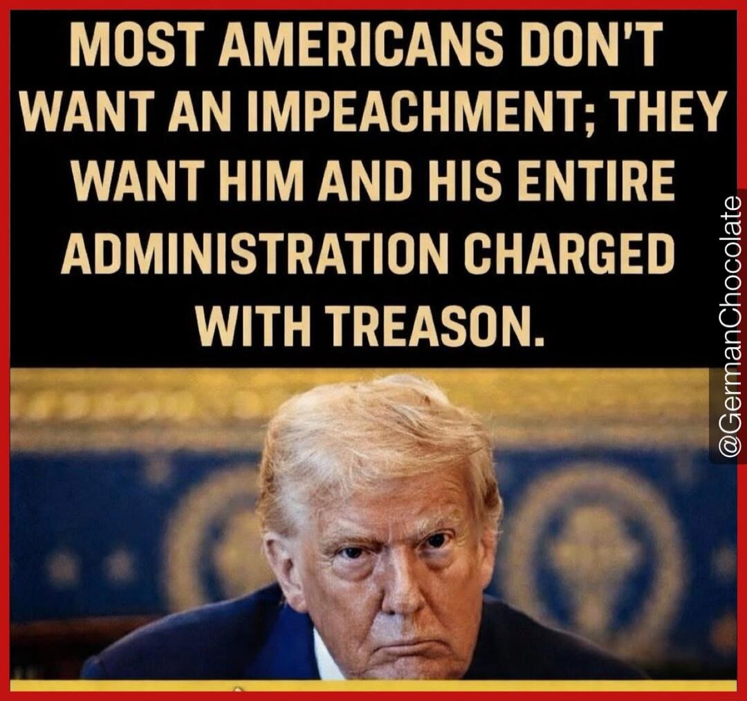 MOST AMERICANS DON'T WANT AN IMPEACHMENT; THEY WANT HIM AND HIS ENTIRE ADMINISTRATION CHARGED WITH TREASON.