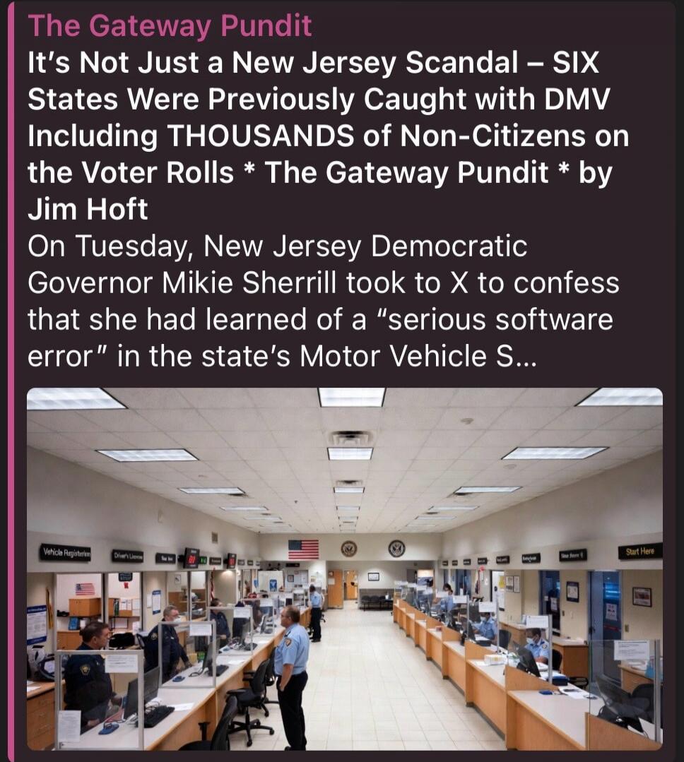 The Gateway Pundit It's Not Just a New Jersey Scandal – SIX States Were Previously Caught with DMV Including THOUSANDS of Non-Citizens on the Voter Rolls * The Gateway Pundit * by Jim Hoft On Tuesday, New Jersey Democratic Governor Mikie Sherrill took to X to confess that she had learned of a 