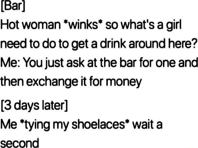 Bar Hot woman winks so whats a girl need to do to get a drink around here Me You just ask at the bar for one and then exchange it for money 3 days later Me tying my shoelaces wait a second