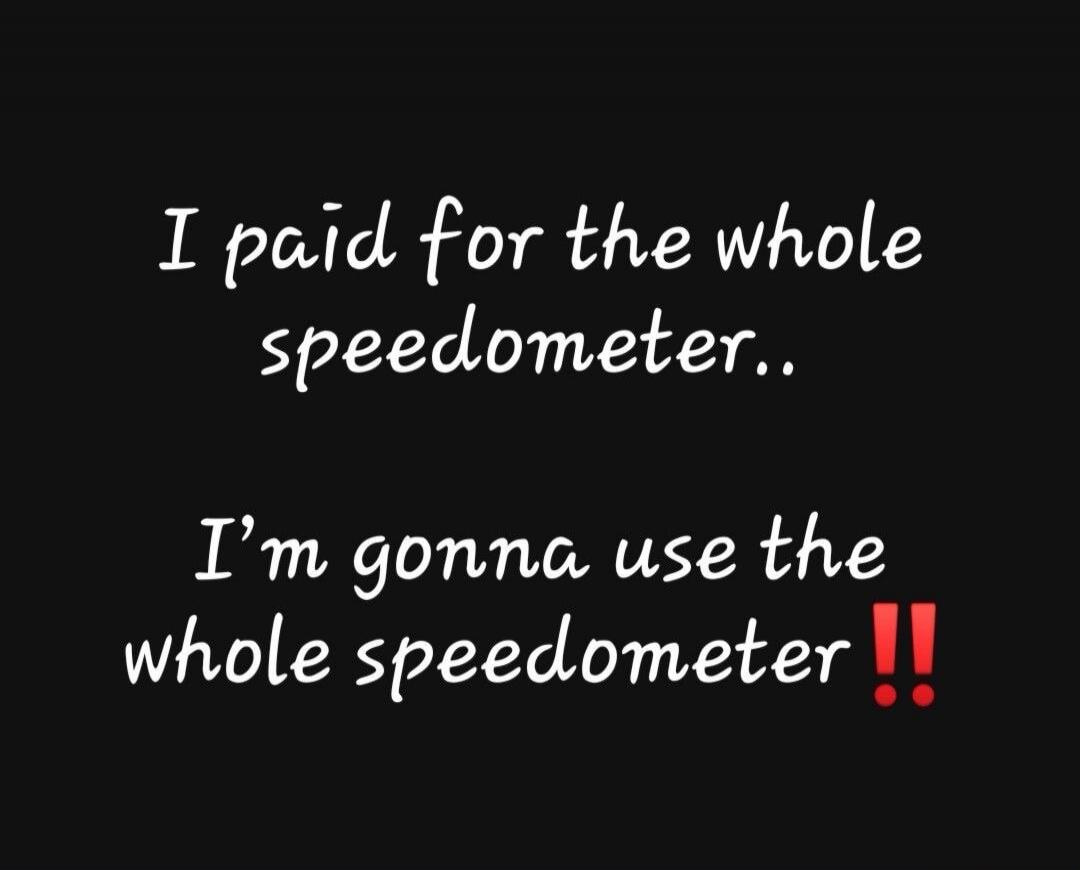 I paid for the whole speedometer.. I'm gonna use the whole speedometer!!