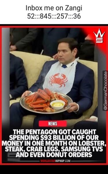 Inbox me on Zangi 52:::845:::257:::36 NEWS THE PENTAGON GOT CAUGHT SPENDING $93 BILLION OF OUR MONEY IN ONE MONTH ON LOBSTER, STEAK, CRAB LEGS, SAMSUNG TVS AND EVEN DONUT ORDERS @GermanChocolate WORLDSTARHIPHOP.COM