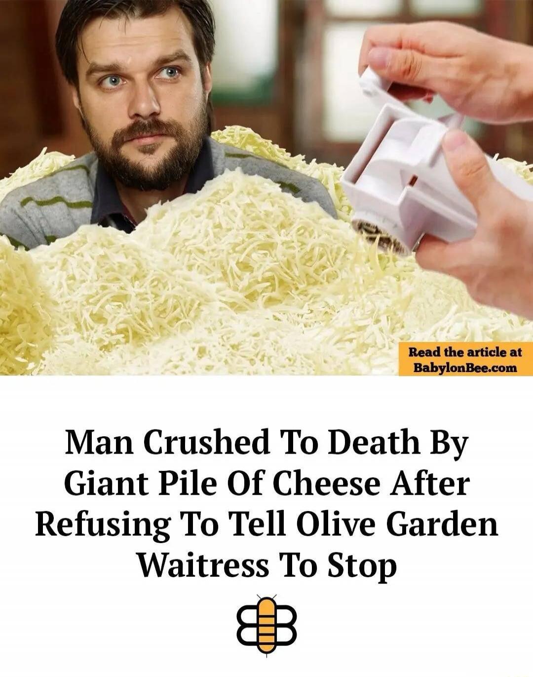 Read the article at BabylonBee.com Man Crushed To Death By Giant Pile Of Cheese After Refusing To Tell Olive Garden Waitress To Stop