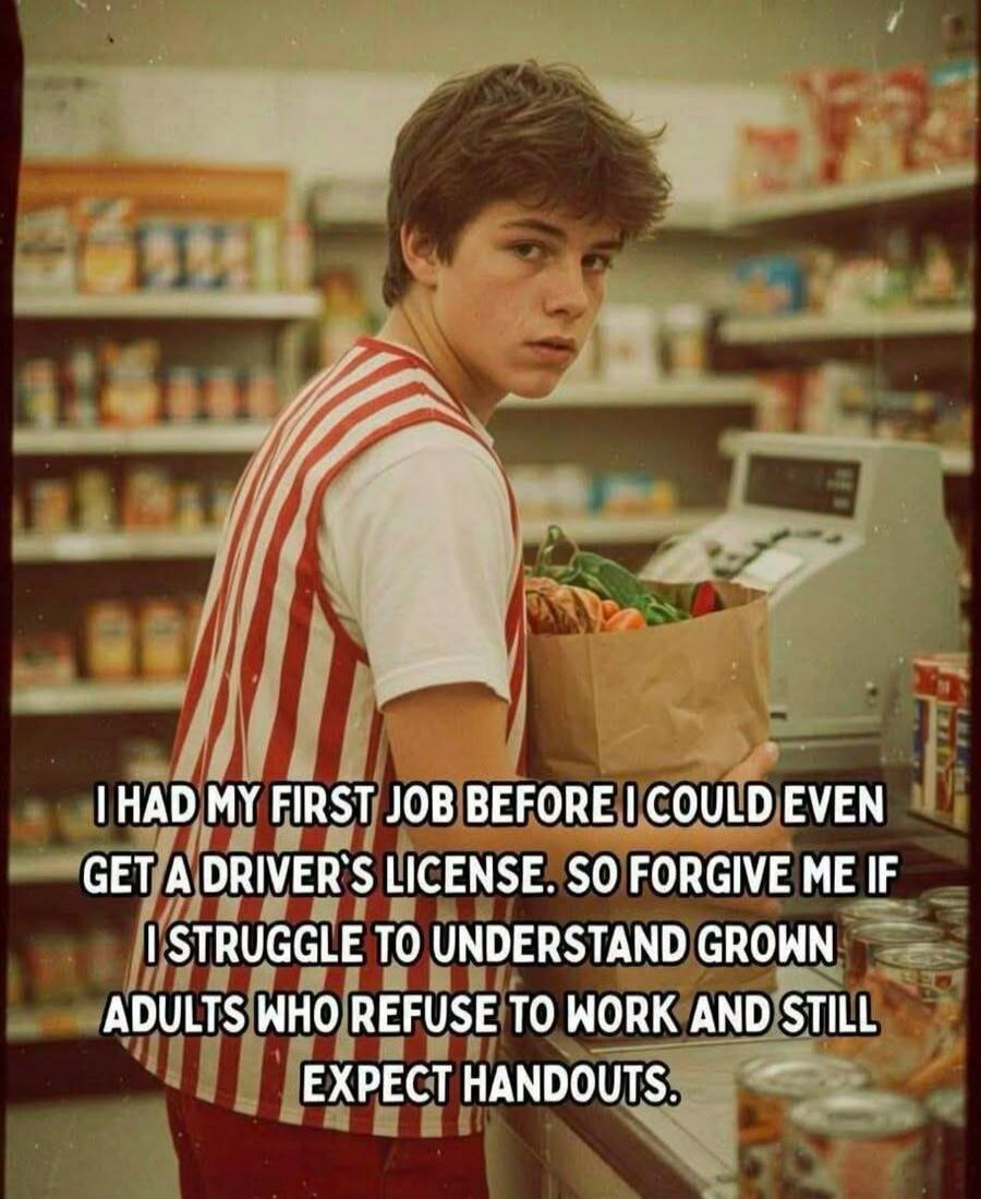 I HAD MY FIRST JOB BEFORE I COULD EVEN GET A DRIVER'S LICENSE. SO FORGIVE ME IF I STRUGGLE TO UNDERSTAND GROWN ADULTS WHO REFUSE TO WORK AND STILL EXPECT HANDOUTS.