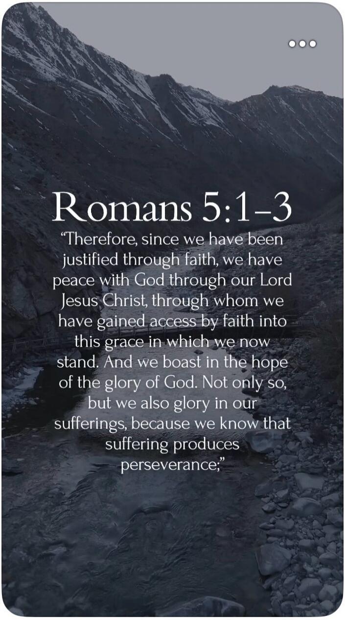 Therefore, since we have been justified through faith, we have peace with God through our Lord Jesus Christ, through whom we have gained access by faith into this grace in which we now stand. And we boast in the hope of the glory of God. Not only so, but we also glory in our sufferings, because we know that suffering produces perseverance; Romans 5