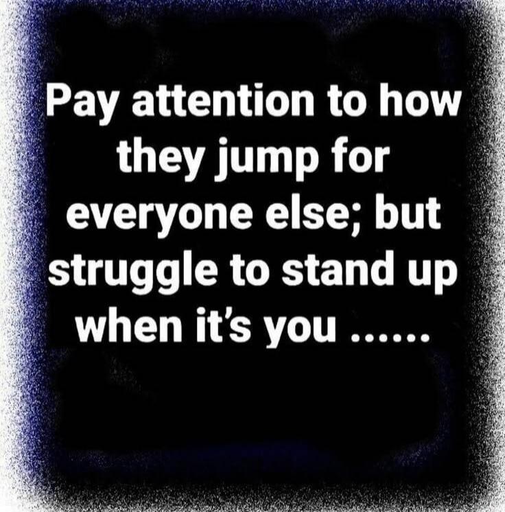 Pay attention to how they jump for everyone else; but struggle to stand up when it's you ......