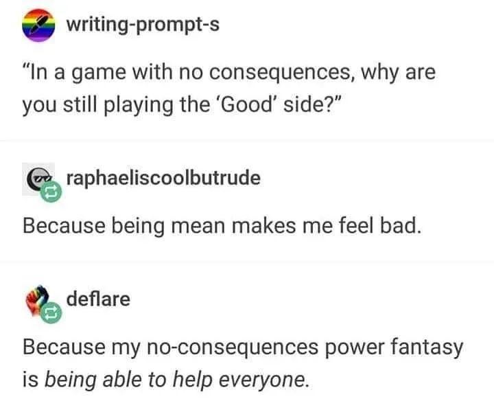 writing prompt s In a game with no consequences why are you still playing the Good side raphaeliscoolbutrude Because being mean makes me feel bad deflare Because my no consequences power fantasy is being able to help everyone