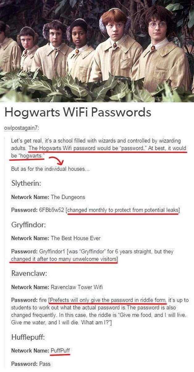 Hogwarts WiFi Passwords owlpostagain Lets get real its a school filled with wizards and controlled by wizarding adults The Hogwarts Wifi password would be password At best it would be hogwarts But as for the individual houses Slytherin Network Name The Dungeons Password 6FBb 2 changed monthly to protect from potential leaks Gryffindor Notwork Name The Best Houss Ever Password Gryffindor was Gryfin