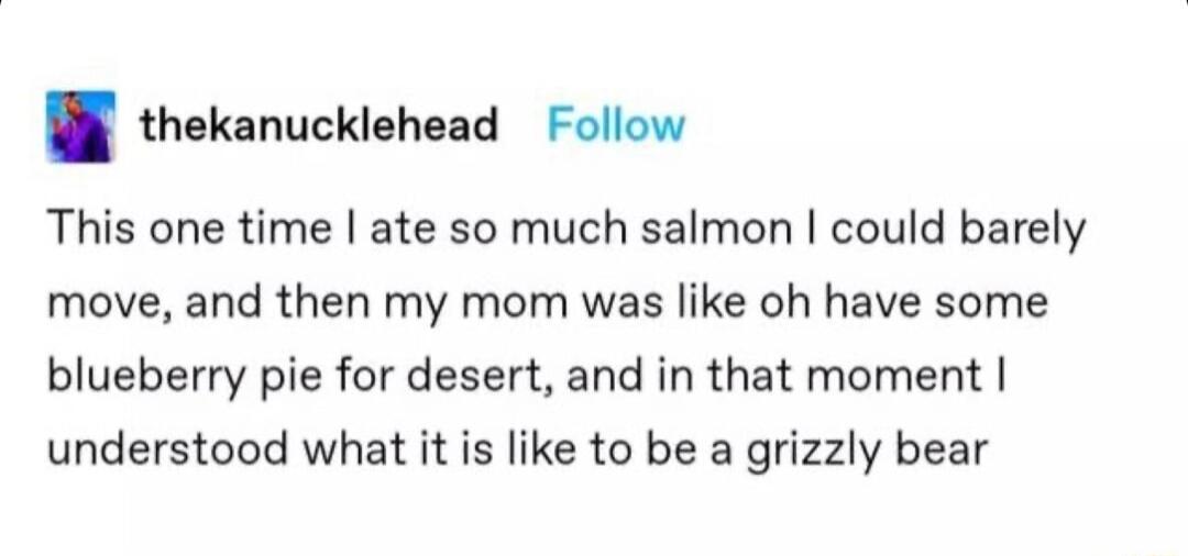 B thekanuckiehead Follow This one time ate so much salmon could barely move and then my mom was like oh have some blueberry pie for desert and in that moment understood what it is like to be a grizzly bear