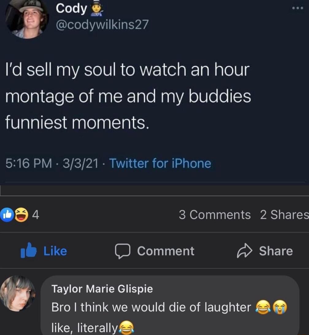 Cody codywilkins27 Id sell my soul to watch an hour montage of me and my buddies funniest moments 516 PM 3321 Twitter for iPhone o4 3 Comments 2 Shares i Like Comment Share 0 Taylor Marie Glispie Bro think we would die of laughter like literally