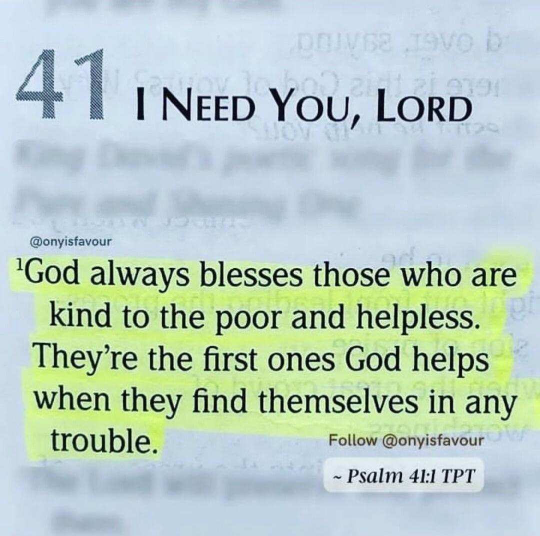 41 I NEED YOU, LORD @onyisfavour God always blesses those who are kind to the poor and helpless. They're the first ones God helps when they find themselves in any trouble. Follow @onyisfavour ~ Psalm 41:1 TPT