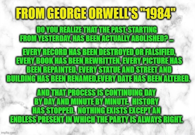 FROM GEORGE ORWELL'S '1984' DO YOU REALIZE THAT THE PAST, STARTING FROM YESTERDAY, HAS BEEN ACTUALLY CHANGED? EVERY RECORD HAS BEEN DESTROYED OR FALSIFIED, EVERY BOOK HAS BEEN REWRITTEN, EVERY PICTURE HAS BEEN REPAINTED, EVERY STATUE AND STREET AND BUILDING HAS BEEN RENAMED, EVERY DATE HAS BEEN ALTERED. AND THAT PROCESS IS CONTINUING DAY BY DAY AND