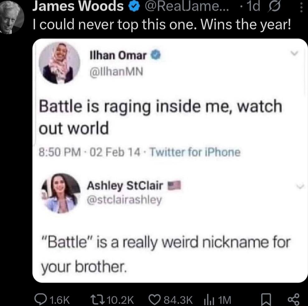 I could never top this one. Wins the year!

Ilhan Omar @IlhanMN: Battle is raging inside me, watch out world
Ashley StClaire @stclairashley: “Battle” is a really weird nickname for your brother.