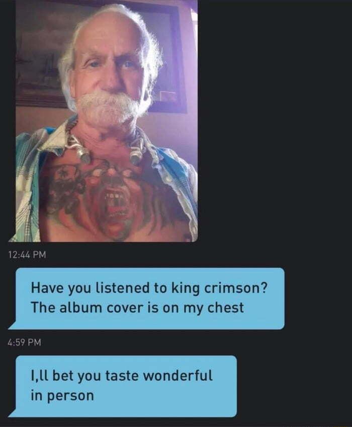 Have you listened to king crimson The album cover is on my chest IlL bet you taste wonderful in person
