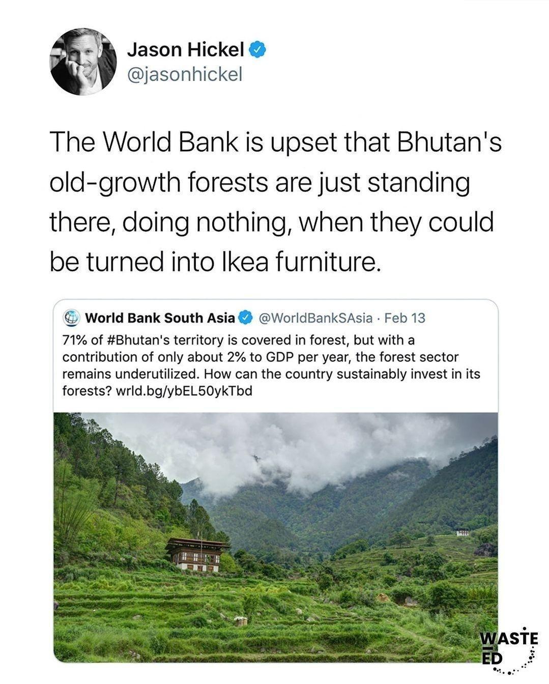 Jason Hickel W jasonhickel The World Bank is upset that Bhutans old growth forests are just standing there doing nothing when they could be turned into Ikea furniture World Bank South Asia WorldBankSAsia Feb 13 71 of Bhutans territory is covered in forest but with a contribution of only about 2 to GDP per year the forest sector remains underutilized How can the country sustainably invest in its fo